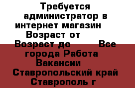 Требуется администратор в интернет магазин.  › Возраст от ­ 22 › Возраст до ­ 40 - Все города Работа » Вакансии   . Ставропольский край,Ставрополь г.